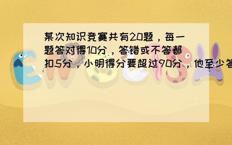 某次知识竞赛共有20题，每一题答对得10分，答错或不答都扣5分，小明得分要超过90分，他至少答对______道．