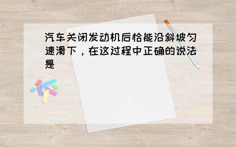 汽车关闭发动机后恰能沿斜坡匀速滑下，在这过程中正确的说法是（　　）