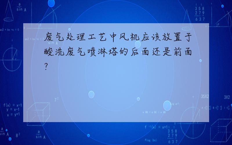 废气处理工艺中风机应该放置于酸洗废气喷淋塔的后面还是前面?