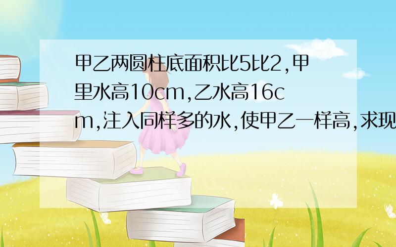 甲乙两圆柱底面积比5比2,甲里水高10cm,乙水高16cm,注入同样多的水,使甲乙一样高,求现甲容器水高