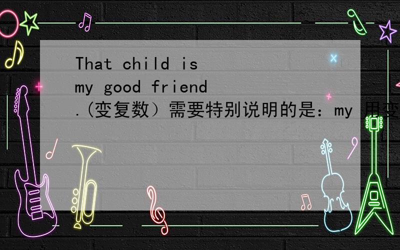 That child is my good friend.(变复数）需要特别说明的是：my 用变成our吗?