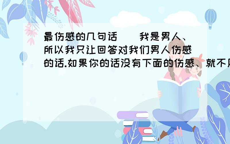 最伤感的几句话（）我是男人、所以我只让回答对我们男人伤感的话.如果你的话没有下面的伤感、就不用发了.和女朋友在一起亲热、