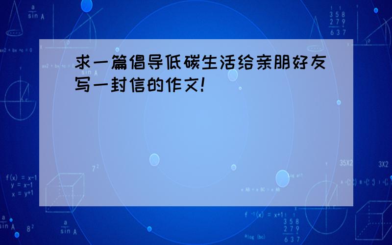 求一篇倡导低碳生活给亲朋好友写一封信的作文!