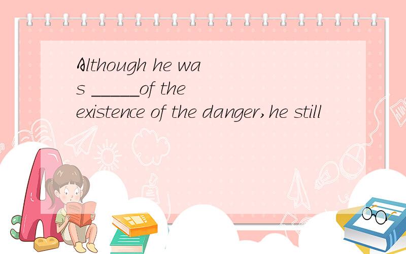 Although he was _____of the existence of the danger,he still