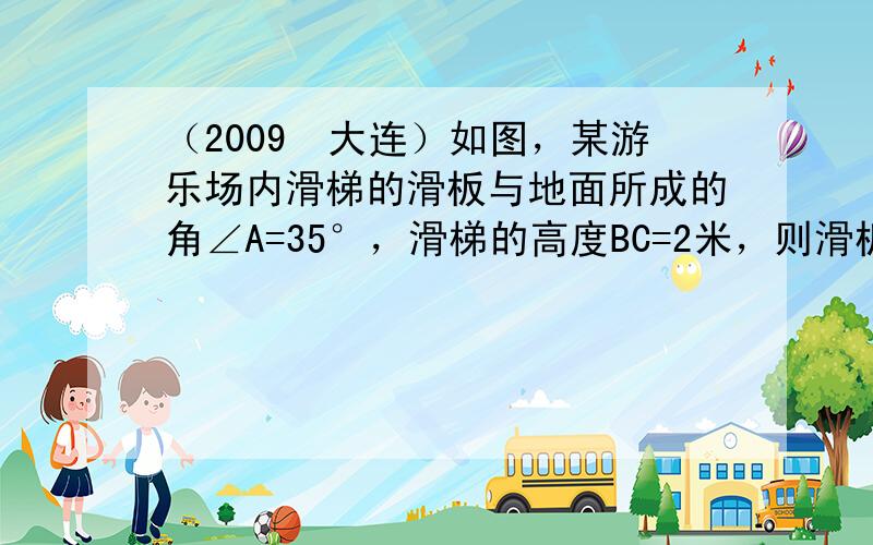 （2009•大连）如图，某游乐场内滑梯的滑板与地面所成的角∠A=35°，滑梯的高度BC=2米，则滑板AB的长约为____