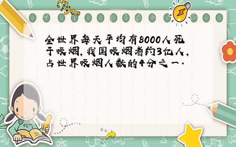 全世界每天平均有8000人死于吸烟,我国吸烟者约3亿人,占世界吸烟人数的4分之一.