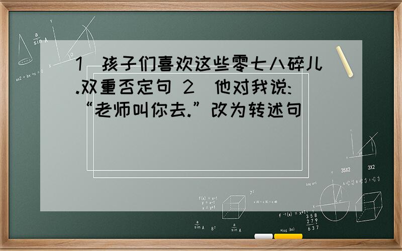 1)孩子们喜欢这些零七八碎儿.双重否定句 2)他对我说:“老师叫你去.”改为转述句