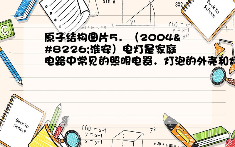 原子结构图片5．（2004•淮安）电灯是家庭电路中常见的照明电器．灯泡的外壳和灯芯都是用玻璃制成的,它们是利