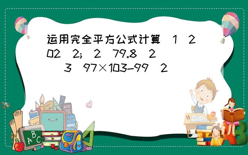 运用完全平方公式计算(1)202^2;(2)79.8^2 (3)97×103-99^2