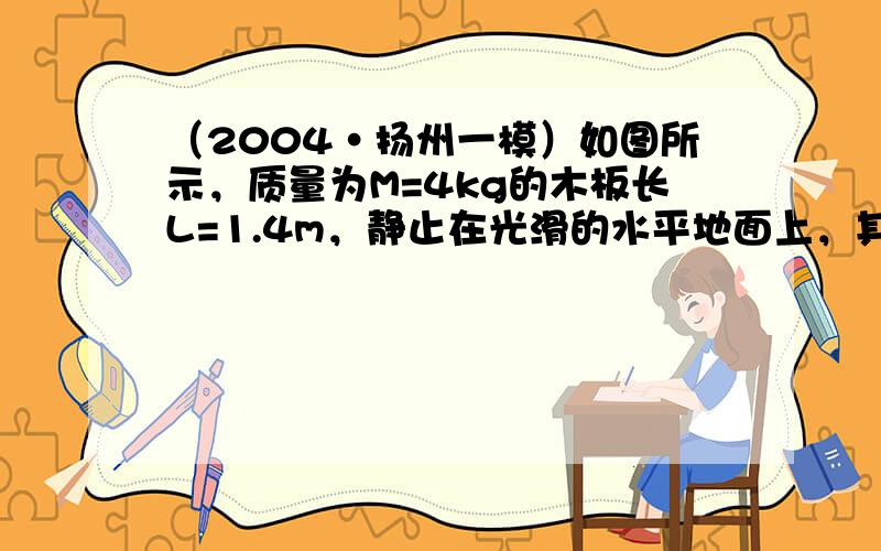 （2004•扬州一模）如图所示，质量为M=4kg的木板长L=1.4m，静止在光滑的水平地面上，其水平顶面右端静置一介质m