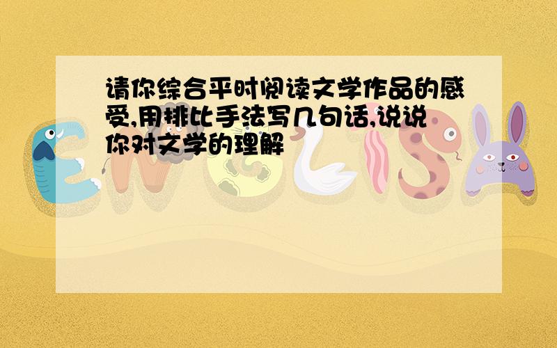 请你综合平时阅读文学作品的感受,用排比手法写几句话,说说你对文学的理解