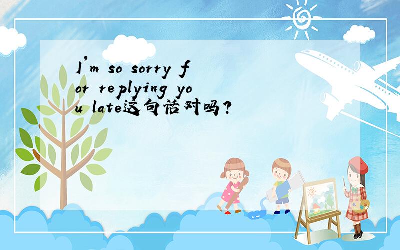 I'm so sorry for replying you late这句话对吗?