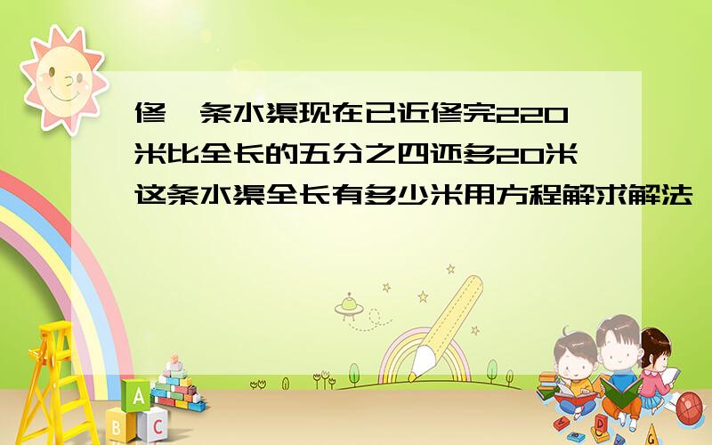 修一条水渠现在已近修完220米比全长的五分之四还多20米这条水渠全长有多少米用方程解求解法,不要方程