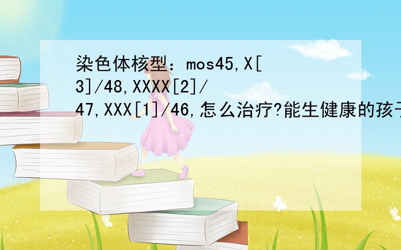 染色体核型：mos45,X[3]/48,XXXX[2]/47,XXX[1]/46,怎么治疗?能生健康的孩子吗?