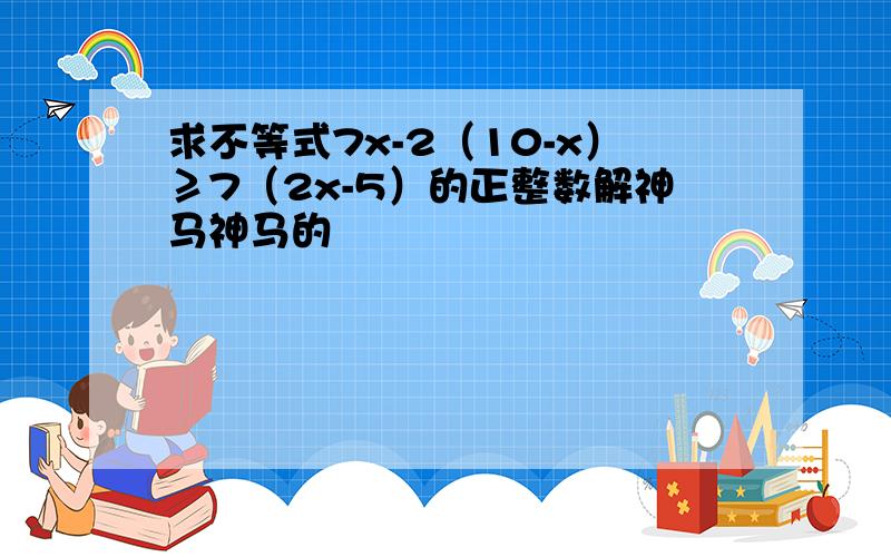 求不等式7x-2（10-x）≥7（2x-5）的正整数解神马神马的