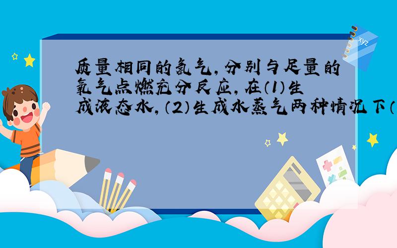 质量相同的氢气，分别与足量的氧气点燃充分反应，在（1）生成液态水，（2）生成水蒸气两种情况下（　　）