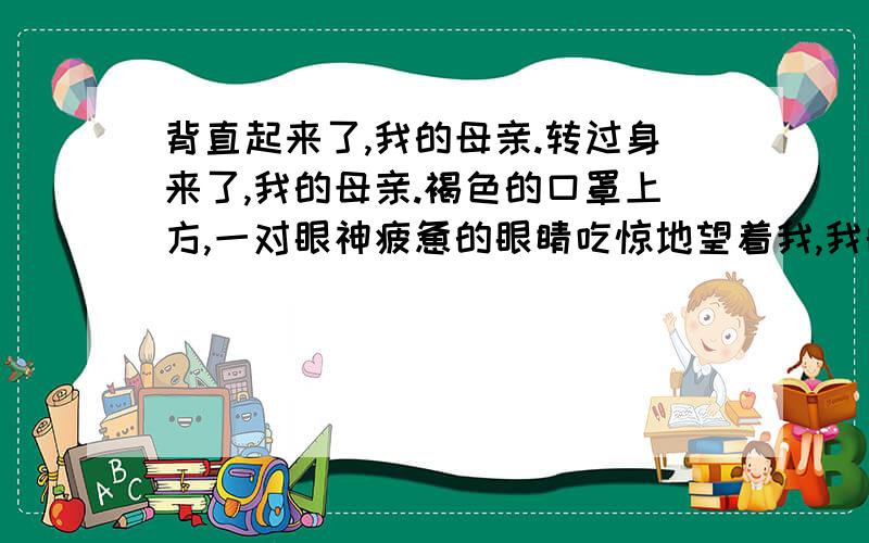 背直起来了,我的母亲.转过身来了,我的母亲.褐色的口罩上方,一对眼神疲惫的眼睛吃惊地望着我,我的母亲……