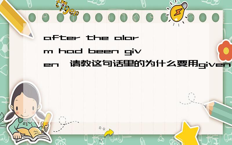 after the alarm had been given,请教这句话里的为什么要用given,given在这里怎么解