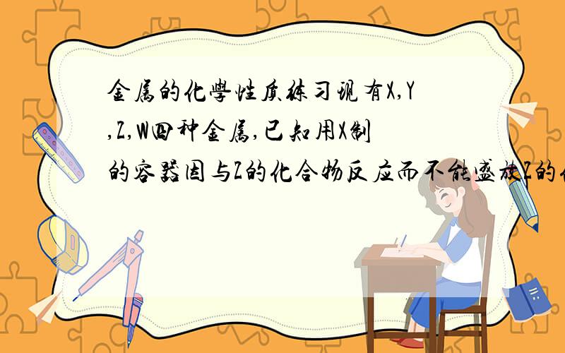 金属的化学性质练习现有X,Y,Z,W四种金属,已知用X制的容器因与Z的化合物反应而不能盛放Z的化合物溶液；X跟Y的化合物