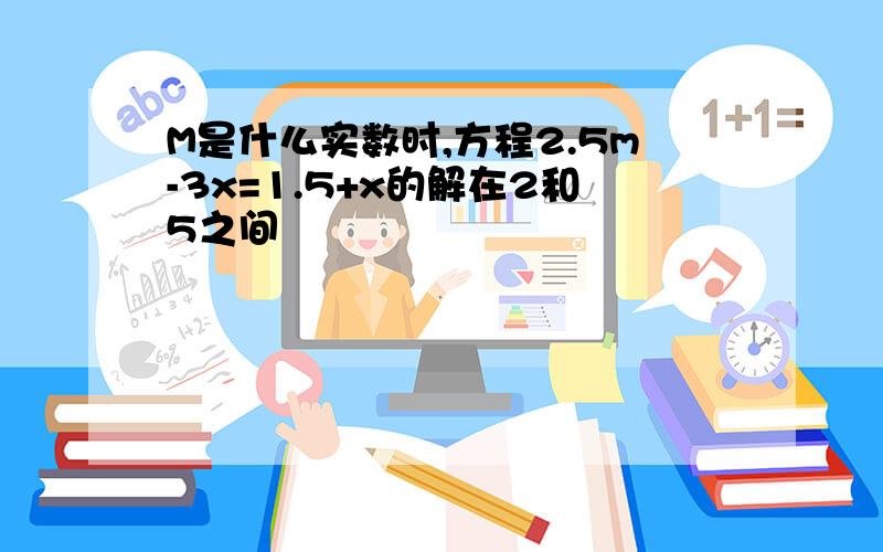 M是什么实数时,方程2.5m-3x=1.5+x的解在2和5之间