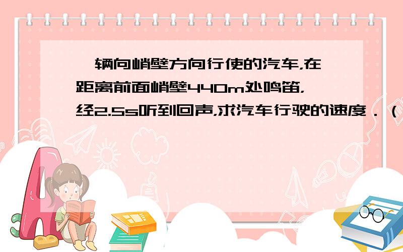 一辆向峭壁方向行使的汽车，在距离前面峭壁440m处鸣笛，经2.5s听到回声，求汽车行驶的速度．（声音在空气中传播的速度是