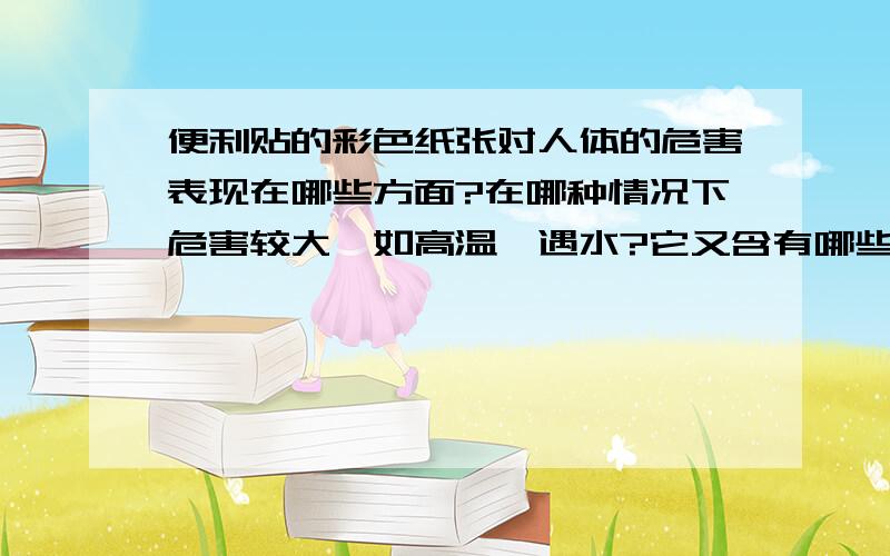 便利贴的彩色纸张对人体的危害表现在哪些方面?在哪种情况下危害较大,如高温,遇水?它又含有哪些有毒物质?ps:之所以要把纸