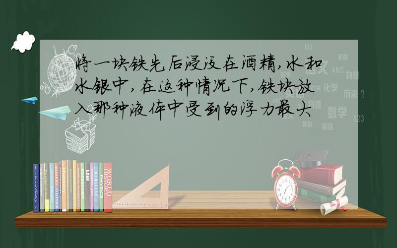 将一块铁先后浸没在酒精,水和水银中,在这种情况下,铁块放入那种液体中受到的浮力最大