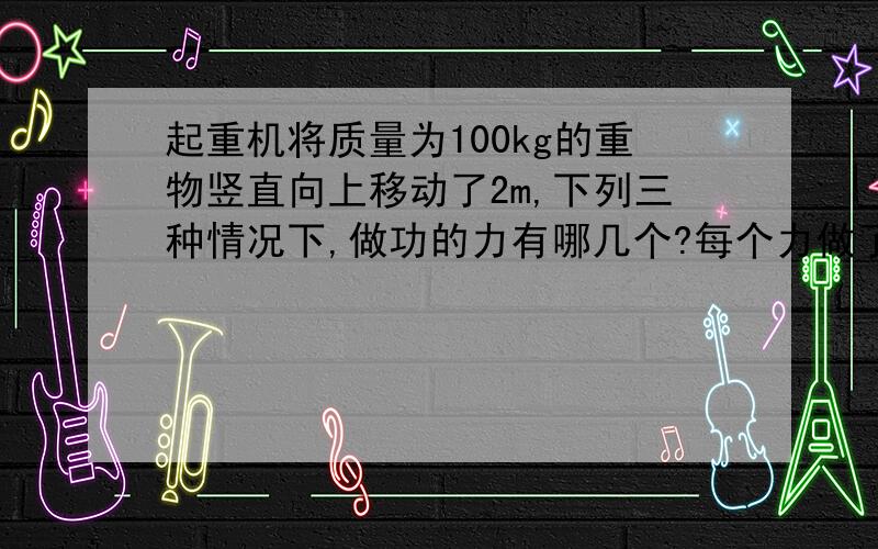 起重机将质量为100kg的重物竖直向上移动了2m,下列三种情况下,做功的力有哪几个?每个力做了多少功?是正功还是负功?（