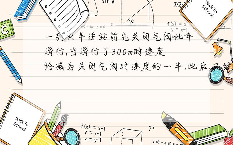 一列火车进站前先关闭气阀让车滑行,当滑行了300m时速度恰减为关闭气阀时速度的一半.此后,又继