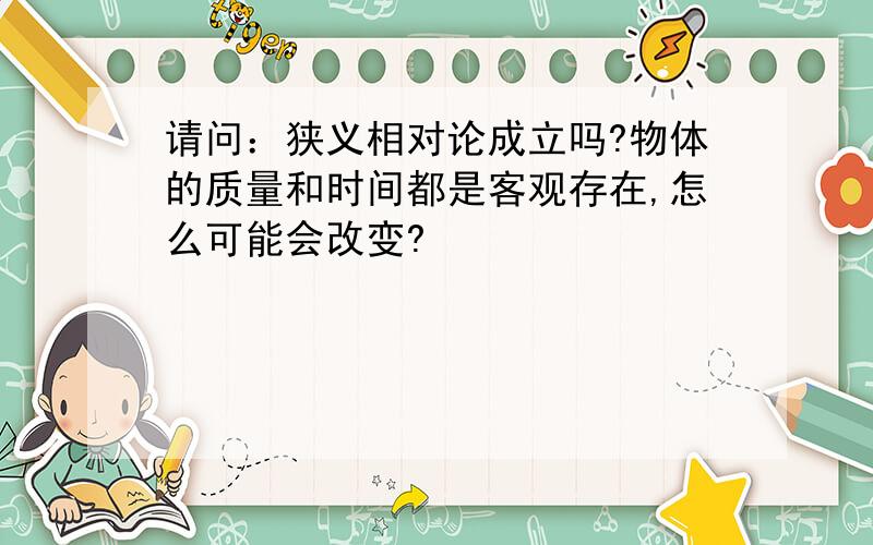 请问：狭义相对论成立吗?物体的质量和时间都是客观存在,怎么可能会改变?