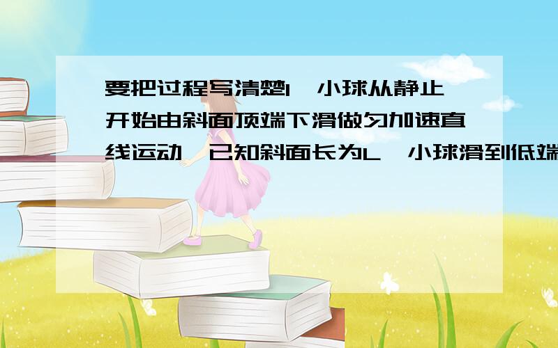 要把过程写清楚1、小球从静止开始由斜面顶端下滑做匀加速直线运动,已知斜面长为L,小球滑到低端时速度大小为V,求（1）小球