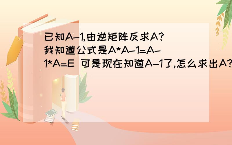 已知A-1,由逆矩阵反求A?我知道公式是A*A-1=A-1*A=E 可是现在知道A-1了,怎么求出A?