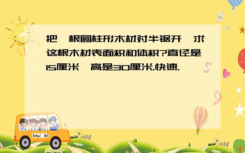 把一根圆柱形木材对半锯开,求这根木材表面积和体积?直径是15厘米,高是30厘米.快速.