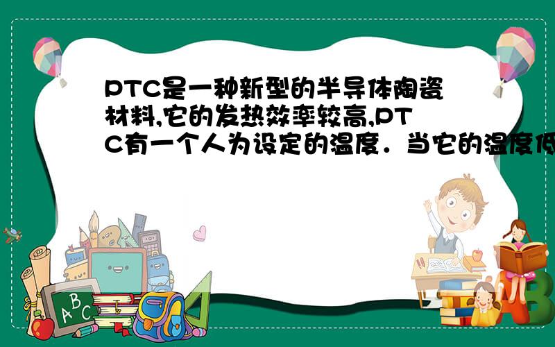 PTC是一种新型的半导体陶瓷材料,它的发热效率较高,PTC有一个人为设定的温度．当它的温度低于设定温度时,