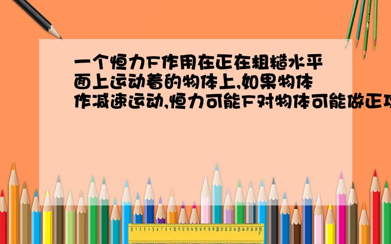 一个恒力F作用在正在粗糙水平面上运动着的物体上,如果物体作减速运动,恒力可能F对物体可能做正功吗