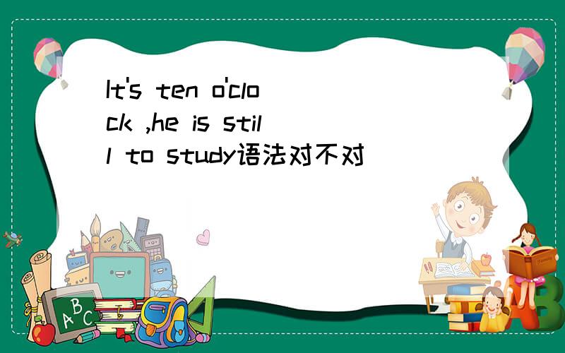 It's ten o'clock ,he is still to study语法对不对