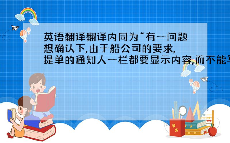 英语翻译翻译内同为“有一问题想确认下,由于船公司的要求,提单的通知人一栏都要显示内容,而不能写:same as cons