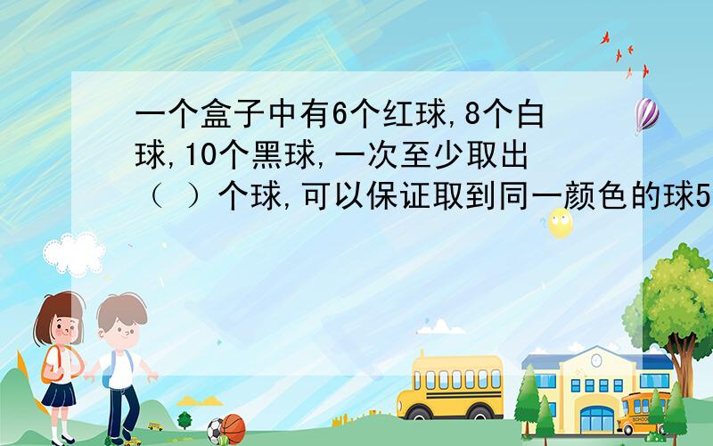 一个盒子中有6个红球,8个白球,10个黑球,一次至少取出（ ）个球,可以保证取到同一颜色的球5个.