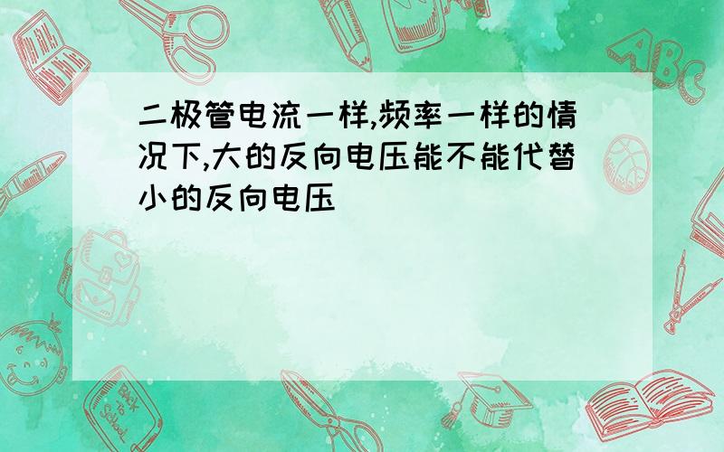 二极管电流一样,频率一样的情况下,大的反向电压能不能代替小的反向电压