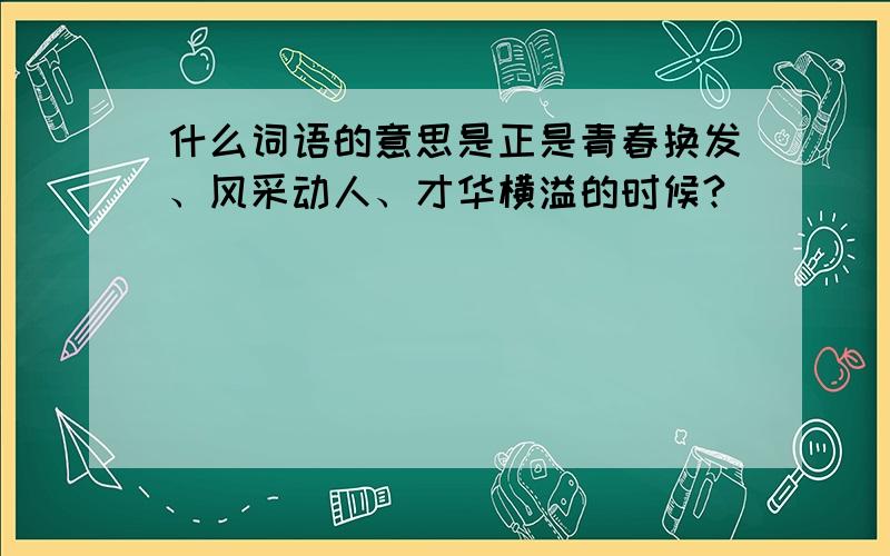 什么词语的意思是正是青春换发、风采动人、才华横溢的时候?