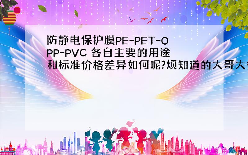 防静电保护膜PE-PET-OPP-PVC 各自主要的用途和标准价格差异如何呢?烦知道的大哥大姐告知