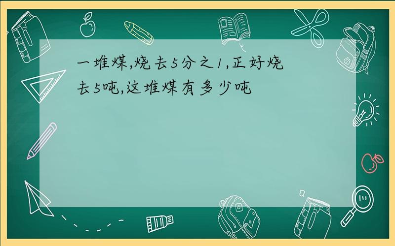 一堆煤,烧去5分之1,正好烧去5吨,这堆煤有多少吨