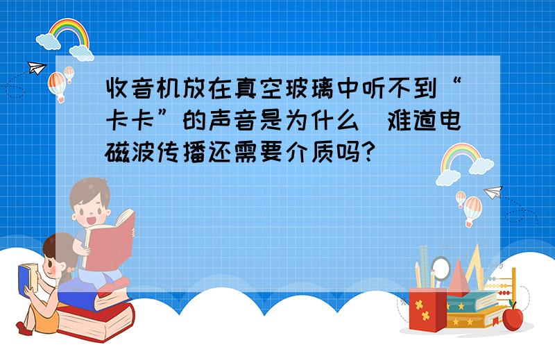 收音机放在真空玻璃中听不到“卡卡”的声音是为什么（难道电磁波传播还需要介质吗?）