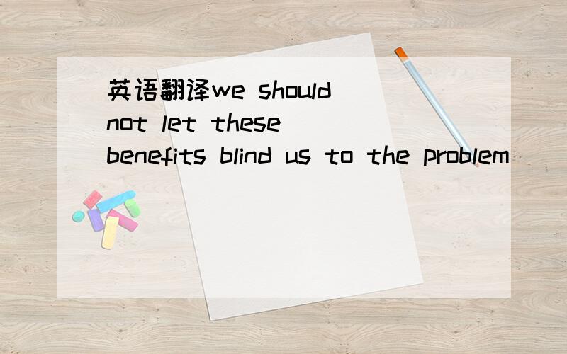 英语翻译we should not let these benefits blind us to the problem