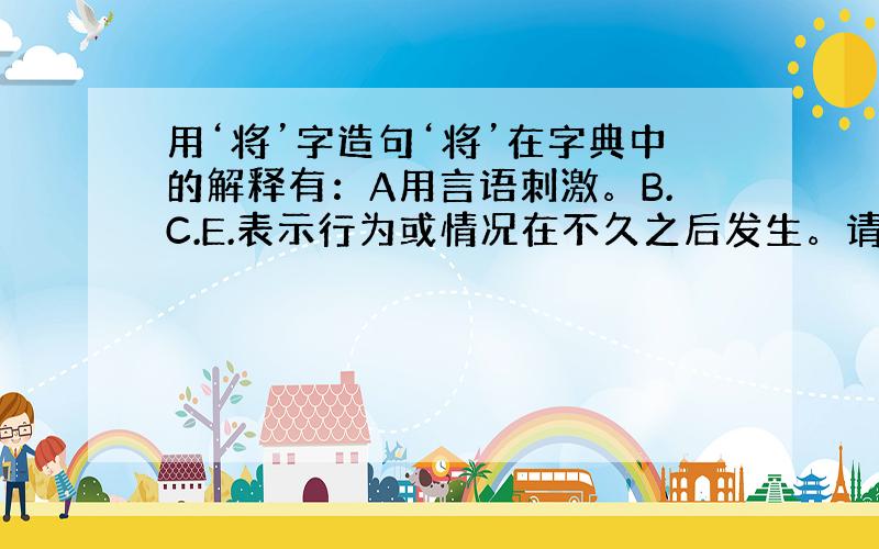 用‘将’字造句‘将’在字典中的解释有：A用言语刺激。B.C.E.表示行为或情况在不久之后发生。请根据五种解释，写出相应的