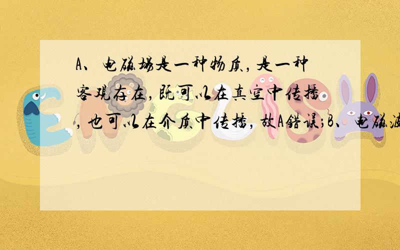 A、电磁场是一种物质，是一种客观存在，既可以在真空中传播，也可以在介质中传播，故A错误；B、电磁波是横波，故在