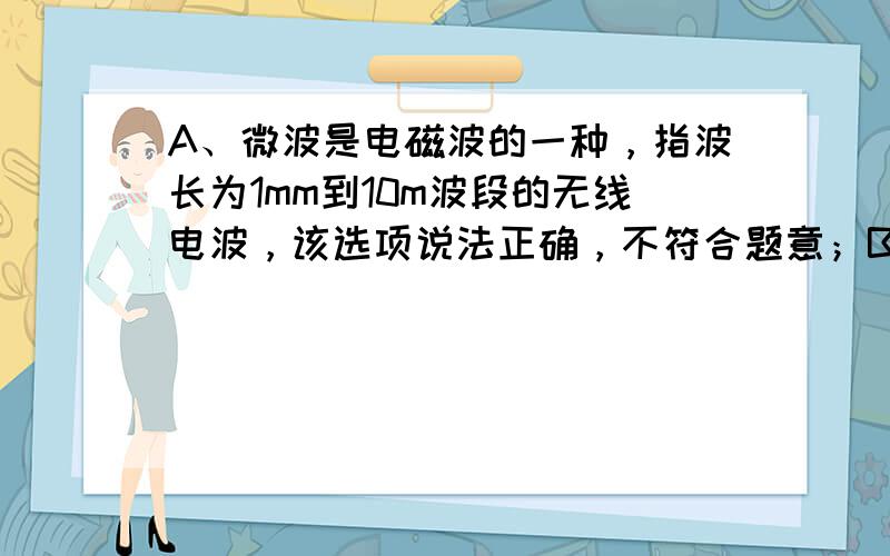 A、微波是电磁波的一种，指波长为1mm到10m波段的无线电波，该选项说法正确，不符合题意；B、微波的性质接近光