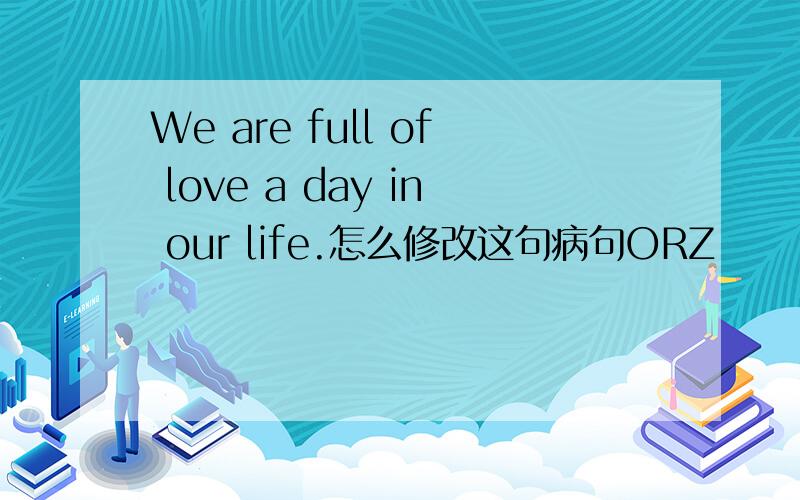 We are full of love a day in our life.怎么修改这句病句ORZ