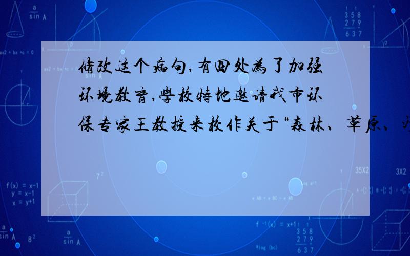 修改这个病句,有四处为了加强环境教育,学校特地邀请我市环保专家王教授来校作关于“森林、草原、沙尘暴”方面的专题报告.请按