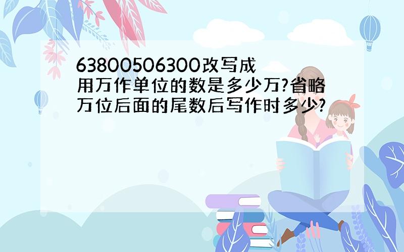 63800506300改写成用万作单位的数是多少万?省略万位后面的尾数后写作时多少?